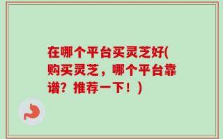 在哪个平台买灵芝好(购买灵芝，哪个平台靠谱？推荐一下！)