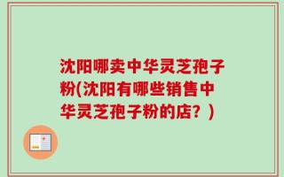 沈阳哪卖中华灵芝孢子粉(沈阳有哪些销售中华灵芝孢子粉的店？)