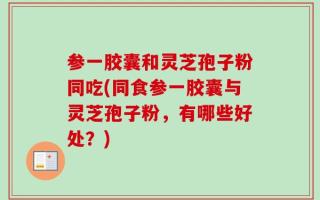 参一胶囊和灵芝孢子粉同吃(同食参一胶囊与灵芝孢子粉，有哪些好处？)