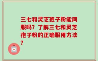 三七和灵芝孢子粉能同服吗？了解三七和灵芝孢子粉的正确服用方法？