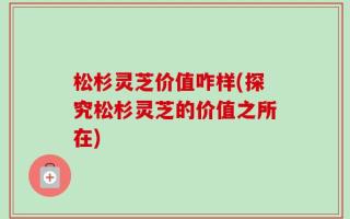 松杉灵芝价值咋样(探究松杉灵芝的价值之所在)