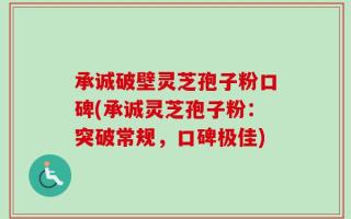 承诚破壁灵芝孢子粉口碑(承诚灵芝孢子粉：突破常规，口碑极佳)