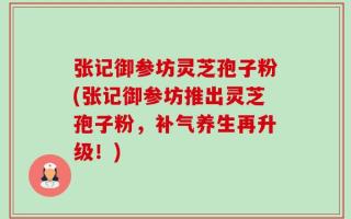 张记御参坊灵芝孢子粉(张记御参坊推出灵芝孢子粉，补气养生再升级！)