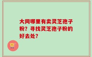 大同哪里有卖灵芝孢子粉？寻找灵芝孢子粉的好去处？