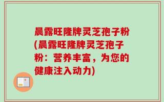 晨露旺隆牌灵芝孢子粉(晨露旺隆牌灵芝孢子粉：营养丰富，为您的健康注入动力)