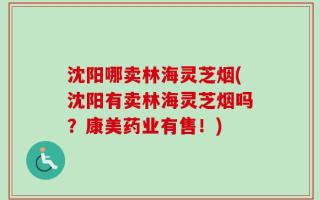 沈阳哪卖林海灵芝烟(沈阳有卖林海灵芝烟吗？康美药业有售！)