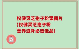 权健灵芝孢子粉菜图片(权健灵芝孢子粉  营养滋补必选佳品)