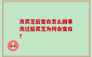 洗灵芝后变白怎么回事洗过后灵芝为何会变白？