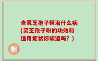 查灵芝孢子粉治什么病(灵芝孢子粉的功效和适用症状你知道吗？)