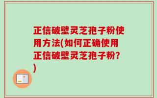正信破壁灵芝孢子粉使用方法(如何正确使用正信破壁灵芝孢子粉？)