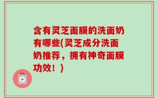 含有灵芝面膜的洗面奶有哪些(灵芝成分洗面奶推荐，拥有神奇面膜功效！)