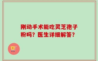 刚动手术能吃灵芝孢子粉吗？医生详细解答？