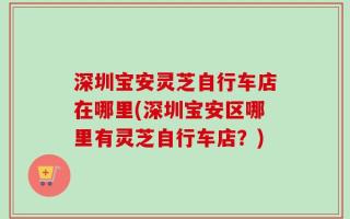 深圳宝安灵芝自行车店在哪里(深圳宝安区哪里有灵芝自行车店？)
