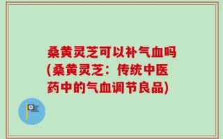 桑黄灵芝可以补气血吗(桑黄灵芝：传统中医药中的气血调节良品)