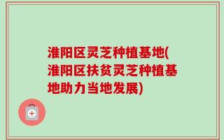 淮阳区灵芝种植基地(淮阳区扶贫灵芝种植基地助力当地发展)