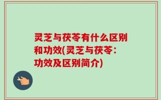 灵芝与茯苓有什么区别和功效(灵芝与茯苓：功效及区别简介)