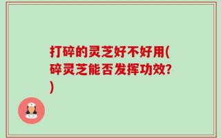 打碎的灵芝好不好用(碎灵芝能否发挥功效？)