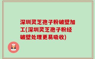深圳灵芝孢子粉破壁加工(深圳灵芝孢子粉经破壁处理更易吸收)