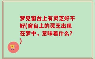 梦见窗台上有灵芝好不好(窗台上的灵芝出现在梦中，意味着什么？)