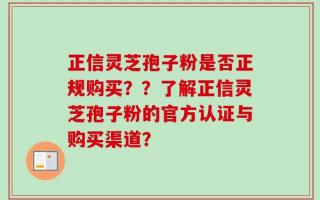 正信灵芝孢子粉是否正规购买？？了解正信灵芝孢子粉的官方认证与购买渠道？