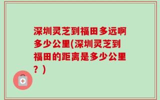 深圳灵芝到福田多远啊多少公里(深圳灵芝到福田的距离是多少公里？)