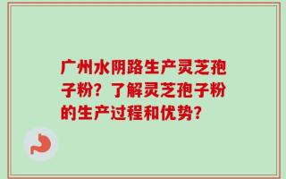 广州水阴路生产灵芝孢子粉？了解灵芝孢子粉的生产过程和优势？