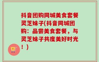 抖音团购同城美食套餐灵芝妹子(抖音同城团购：品尝美食套餐，与灵芝妹子共度美好时光！)
