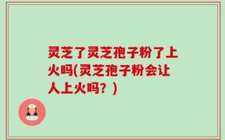 灵芝了灵芝孢子粉了上火吗(灵芝孢子粉会让人上火吗？)