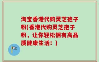 淘宝香港代购灵芝孢子粉(香港代购灵芝孢子粉，让你轻松拥有高品质健康生活！)