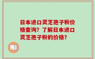 日本进口灵芝孢子粉价格查询？了解日本进口灵芝孢子粉的价格？