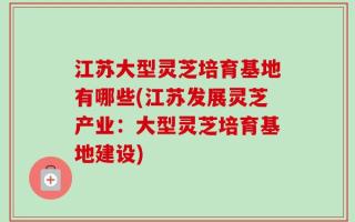 江苏大型灵芝培育基地有哪些(江苏发展灵芝产业：大型灵芝培育基地建设)