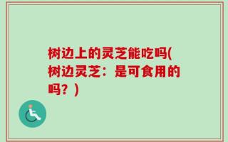 树边上的灵芝能吃吗(树边灵芝：是可食用的吗？)