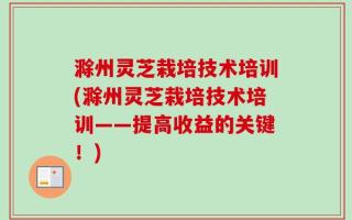 滁州灵芝栽培技术培训(滁州灵芝栽培技术培训——提高收益的关键！)