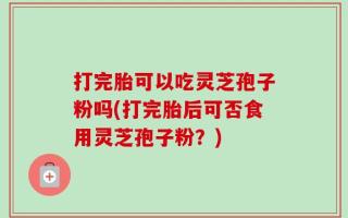 打完胎可以吃灵芝孢子粉吗(打完胎后可否食用灵芝孢子粉？)