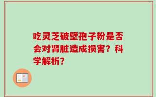 吃灵芝破壁孢子粉是否会对肾脏造成损害？科学解析？