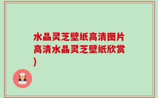 水晶灵芝壁纸高清图片高清水晶灵芝壁纸欣赏)
