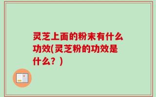 灵芝上面的粉末有什么功效(灵芝粉的功效是什么？)