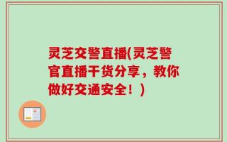 灵芝交警直播(灵芝警官直播干货分享，教你做好交通安全！)