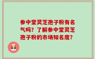 参中堂灵芝孢子粉有名气吗？了解参中堂灵芝孢子粉的市场知名度？