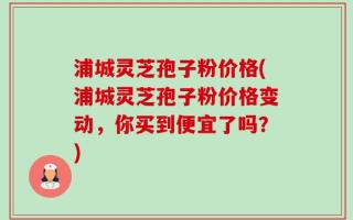 浦城灵芝孢子粉价格(浦城灵芝孢子粉价格变动，你买到便宜了吗？)