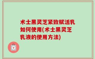 术士黑灵芝紧致赋活乳如何使用(术士黑灵芝乳液的使用方法)