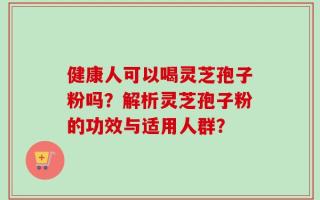 健康人可以喝灵芝孢子粉吗？解析灵芝孢子粉的功效与适用人群？