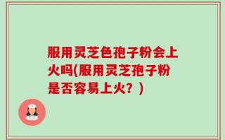 服用灵芝色孢子粉会上火吗(服用灵芝孢子粉是否容易上火？)