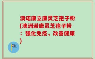 澳诺康立康灵芝孢子粉(澳洲诺康灵芝孢子粉：强化免疫，改善健康)