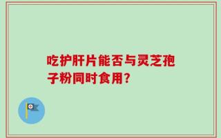 吃护肝片能否与灵芝孢子粉同时食用？