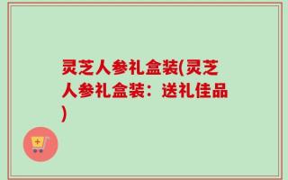 灵芝人参礼盒装(灵芝人参礼盒装：送礼佳品)