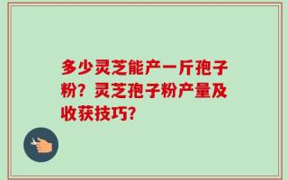 多少灵芝能产一斤孢子粉？灵芝孢子粉产量及收获技巧？
