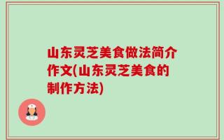 山东灵芝美食做法简介作文(山东灵芝美食的制作方法)
