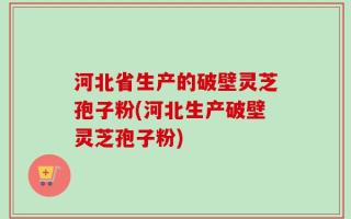 河北省生产的破壁灵芝孢子粉(河北生产破壁灵芝孢子粉)