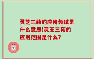 灵芝三萜的应用领域是什么意思(灵芝三萜的应用范围是什么？